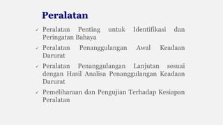  Peralatan Penting untuk Identifikasi dan
Peringatan Bahaya
 Peralatan Penanggulangan Awal Keadaan
Darurat
 Peralatan Penanggulangan Lanjutan sesuai
dengan Hasil Analisa Penanggulangan Keadaan
Darurat
 Pemeliharaan dan Pengujian Terhadap Kesiapan
Peralatan
Peralatan
 