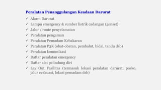  Alarm Darurat
 Lampu emergency & sumber listrik cadangan (genset)
 Jalur / route penyelamatan
 Peralatan pengaman
 Peralatan Pemadam Kebakaran
 Peralatan P3K (obat-obatan, pembalut, bidai, tandu dsb)
 Peralatan komunikasi
 Daftar peralatan emergency
 Daftar alat pelindung diri
 Lay Out Fasilitas (termasuk lokasi peralatan darurat, posko,
jalur evakuasi, lokasi pemadam dsb)
Peralatan Penanggulangan Keadaan Darurat
 