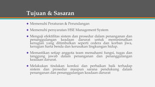 Tujuan & Sasaran
Memenuhi Peraturan & Perundangan
Memenuhi persyaratan HSE Management System
Menguji efektifitas sistem dan prosedur dalam penanganan dan
penanggulangan keadaan darurat untuk meminimalkan
kerugian yang ditimbulkan seperti cedera dan korban jiwa,
kerugian harta benda dan kerusakan lingkungan hidup.
Memastikan setiap anggota team memahami fungsi, tugas dan
tanggung jawab dalam penanganan dan penanggulangan
keadaan darurat.
Melakukan tindakan koreksi dan perbaikan baik terhadap
sistem dan prosedur maupun sarana pendukung dalam
penanganan dan penanggulangan keadaan darurat
 