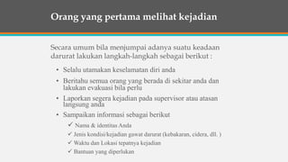 • Selalu utamakan keselamatan diri anda
• Beritahu semua orang yang berada di sekitar anda dan
lakukan evakuasi bila perlu
• Laporkan segera kejadian pada supervisor atau atasan
langsung anda
• Sampaikan informasi sebagai berikut
 Nama & identitas Anda
 Jenis kondisi/kejadian gawat darurat (kebakaran, cidera, dll. )
 Waktu dan Lokasi tepatnya kejadian
 Bantuan yang diperlukan
Orang yang pertama melihat kejadian
Secara umum bila menjumpai adanya suatu keadaan
darurat lakukan langkah-langkah sebagai berikut :
 