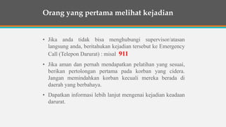 • Jika anda tidak bisa menghubungi supervisor/atasan
langsung anda, beritahukan kejadian tersebut ke Emergency
Call (Telepon Darurat) : misal 911
• Jika aman dan pernah mendapatkan pelatihan yang sesuai,
berikan pertolongan pertama pada korban yang cidera.
Jangan memindahkan korban kecuali mereka berada di
daerah yang berbahaya.
• Dapatkan informasi lebih lanjut mengenai kejadian keadaan
darurat.
Orang yang pertama melihat kejadian
 