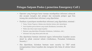 • Operator yang bertugas harus mampu mendapatkan informasi sebanyak
dan secepat mungkin dari pelapor dan memandu pelapor agar bisa
tenang dan memberikan informasi yang diperlukan
• Pastikan si penelepon memberikan informasi yang diperlukan, minimal :
 Nama, Nomor Pegawai, Jabatan atau identitas lainnya dari sipenelepon
 Jenis kejadian gawat darurat yang terjadi (Kebakaran, kerusuhan, dll)
 Waktu dan lokasi tepat tempat kejadian
 Bantuan yang diperlukan (Pemadam Kebakaran, Ambulance, dsb.)
 Informasi lain yang dirasa perlu bila ada
• Jika diperlukan bantuan eksternal segera informasikan kejadian secara
detail ke pihak external terkait (Ambulance, Pemadam Kebakaran,
Security )
• Jika diperlukan, kirimkan bantuan team security ke TKP untuk
mengamankan lokasi kejadian dan mengatur lalu lintas di sekitar lokasi
TKP.
Petugas Satpam Posko ( penerima Emergency Call )
 