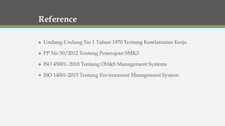 Reference
Undang-Undang No 1 Tahun 1970 Tentang Keselamatan Kerja
PP No 50/2012 Tentang Penerapan SMK3
ISO 45001- 2018 Tentang OH&S Management Systems
ISO 14001-2015 Tentang Environment Management System
 