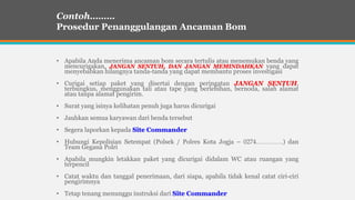 • Apabila Anda menerima ancaman bom secara tertulis atau menemukan benda yang
mencurigakan, JANGAN SENTUH, DAN JANGAN MEMINDAHKAN yang dapat
menyebabkan hilangnya tanda-tanda yang dapat membantu proses investigasi
• Curigai setiap paket yang disertai dengan peringatan JANGAN SENTUH,
terbungkus, menggunakan tali atau tape yang berlebihan, bernoda, salah alamat
atau tanpa alamat pengirim.
• Surat yang isinya kelihatan penuh juga harus dicurigai
• Jauhkan semua karyawan dari benda tersebut
• Segera laporkan kepada Site Commander
• Hubungi Kepolisian Setempat (Polsek / Polres Kota Jogja – 0274………….) dan
Team Gegana Polri
• Apabila mungkin letakkan paket yang dicurigai didalam WC atau ruangan yang
terpencil
• Catat waktu dan tanggal penerimaan, dari siapa, apabila tidak kenal catat ciri-ciri
pengirimnya
• Tetap tenang menunggu instruksi dari Site Commander
Contoh………
Prosedur Penanggulangan Ancaman Bom
 