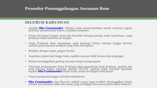 SELURUH KARYAWAN
• Apabila Site Commander dilantai Anda memerintahkan untuk evakuasi, segera
hentikan pembicaraan telpon, matikan computer
• Tutup dan kunci lemari Anda dan bawalah barang penting Anda seperlunya, yang
besarnya tidak melebihi tas tangan
• Team Evakuasi akan memimpin anak buahnya keluar menuju tangga darurat
melalui pintu darurat terdekat yang telah ditetapkan
• Berjalan dengan cepat, jangan berlari
• Lepaskan sepatu hak tinggi Anda, apabila merasa tidak leluasa dan terganggu
• Keluar meninggalkan gedung menuju tempat pengungsian
• Ditempat pengungsian Team Evakuasi akan mengabsen anak buahnya, apabila ada
yang kurang segera hubungi melalui HT/HP, apabila tidak berhasil laporkan
kepada Site Commander lantai Anda untuk investigasi lebih lanjut
• Tetap tenang menunggu instruksi selanjutnya
• Site Commander dan Security adalah orang yang terakhir meninggalkan lantai
setelah meyakinkan tidak ada orang yang tertinggal dan semua pintu telah terkunci
Prosedur Penanggulangan Ancaman Bom
 