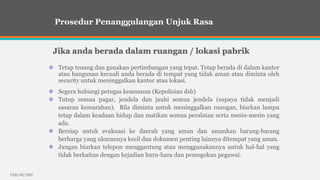 EHS/RI/2007
Tetap tenang dan gunakan pertimbangan yang tepat. Tetap berada di dalam kantor
atau bangunan kecuali anda berada di tempat yang tidak aman atau diminta oleh
security untuk meninggalkan kantor atau lokasi.
Prosedur Penanggulangan Unjuk Rasa
Jika anda berada dalam ruangan / lokasi pabrik
Segera hubungi petugas keamanan (Kepolisian dsb)
Tutup semua pagar, jendela dan jauhi semua jendela (supaya tidak menjadi
sasaran kemarahan). Bila diminta untuk meninggalkan ruangan, biarkan lampu
tetap dalam keadaan hidup dan matikan semua peralatan serta mesin-mesin yang
ada.
Bersiap untuk evakuasi ke daerah yang aman dan amankan barang-barang
berharga yang ukurannya kecil dan dokumen penting lainnya ditempat yang aman.
Jangan biarkan telepon menggantung atau menggunakannya untuk hal-hal yang
tidak berkaitan dengan kejadian huru-hara dan pemogokan pegawai.
 