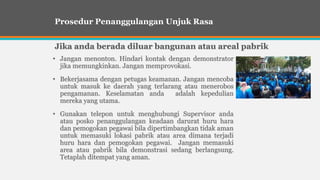 • Jangan menonton. Hindari kontak dengan demonstrator
jika memungkinkan. Jangan memprovokasi.
• Bekerjasama dengan petugas keamanan. Jangan mencoba
untuk masuk ke daerah yang terlarang atau menerobos
pengamanan. Keselamatan anda adalah kepedulian
mereka yang utama.
• Gunakan telepon untuk menghubungi Supervisor anda
atau posko penanggulangan keadaan darurat huru hara
dan pemogokan pegawai bila dipertimbangkan tidak aman
untuk memasuki lokasi pabrik atau area dimana terjadi
huru hara dan pemogokan pegawai. Jangan memasuki
area atau pabrik bila demonstrasi sedang berlangsung.
Tetaplah ditempat yang aman.
Prosedur Penanggulangan Unjuk Rasa
Jika anda berada diluar bangunan atau areal pabrik
 