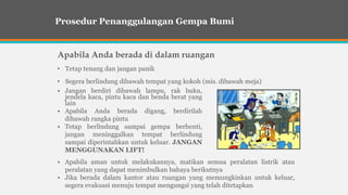 Apabila Anda berada di dalam ruangan
• Tetap tenang dan jangan panik
• Segera berlindung dibawah tempat yang kokoh (mis. dibawah meja)
Prosedur Penanggulangan Gempa Bumi
• Jangan berdiri dibawah lampu, rak buku,
jendela kaca, pintu kaca dan benda berat yang
lain
• Apabila Anda berada digang, berdirilah
dibawah rangka pintu
• Tetap berlindung sampai gempa berhenti,
jangan meninggalkan tempat berlindung
sampai diperintahkan untuk keluar. JANGAN
MENGGUNAKAN LIFT!
• Apabila aman untuk melakukannya, matikan semua peralatan listrik atau
peralatan yang dapat menimbulkan bahaya berikutnya
• Jika berada dalam kantor atau ruangan yang memungkinkan untuk keluar,
segera evakuasi menuju tempat mengungsi yang telah ditetapkan
 