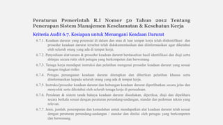 Peraturan Pemerintah R.I Nomor 50 Tahun 2012 Tentang
Penerapan Sistem Manajemen Keselamatan & Kesehatan Kerja
Kriteria Audit 6.7. Kesiapan untuk Menangani Keadaan Darurat
6.7.1. Keadaan darurat yang potensial di dalam dan atau di luar tempat kerja telah diidentifikasi dan
prosedur keadaan darurat tersebut telah didokumentasikan dan diinformasikan agar diketahui
oleh seluruh orang yang ada di tempat kerja.
6.7.2. Penyediaan alat/sarana & prosedur keadaan darurat berdasarkan hasil identifikasi dan diuji serta
ditinjau secara rutin oleh petugas yang berkompeten dan berwenang.
6.7.3. Tenaga kerja mendapat instruksi dan pelatihan mengenai prosedur keadaan darurat yang sesuai
dengan tingkat risiko.
6.7.4. Petugas penanganan keadaan darurat ditetapkan dan diberikan pelatihan khusus serta
diinformasikan kepada seluruh orang yang ada di tempat kerja.
6.7.5. Instruksi/prosedur keadaan darurat dan hubungan keadaan darurat diperlihatkan secara jelas dan
menyolok serta diketahui oleh seluruh tenaga kerja di perusahaan.
6.7.6. Peralatan & sistem tanda bahaya keadaan darurat disediakan, diperiksa, diuji dan dipelihara
secara berkala sesuai dengan peraturan perundang-undangan, standar dan pedoman teknis yang
relevan.
6.7.7. Jenis, jumlah, penempatan dan kemudahan untuk mendapatkan alat keadaan darurat telah sesuai
dengan peraturan perundang-undangan / standar dan dinilai oleh petugas yang berkompeten
dan berwenang.
 