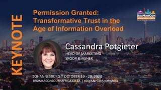 KEYNOTE Permission Granted:
Transformative Trust in the
Age of Information Overload
JOHANNESBURG ~ OCTOBER 19 - 20, 2023
DIGIMARCONSOUTHAFRICA.CO.ZA | #DigiMarConSouthAfrica
Cassandra Potgieter
HEAD OF MARKETING
SPOOR & FISHER
 