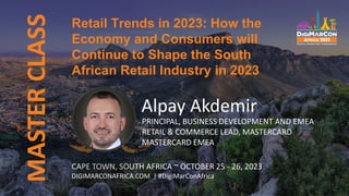 MASTER
CLASS
Retail Trends in 2023: How the
Economy and Consumers will
Continue to Shape the South
African Retail Industry in 2023
CAPE TOWN, SOUTH AFRICA ~ OCTOBER 25 - 26, 2023
DIGIMARCONAFRICA.COM | #DigiMarConAfrica
Alpay Akdemir
PRINCIPAL, BUSINESS DEVELOPMENT AND EMEA
RETAIL & COMMERCE LEAD, MASTERCARD
MASTERCARD EMEA
 
