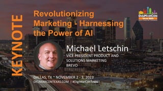 KEYNOTE
Michael Letschin
VICE PRESIDENT PRODUCT AND
SOLUTIONS MARKETING
BREVO
Revolutionizing
Marketing - Harnessing
the Power of AI
DALLAS, TX ~ NOVEMBER 2 - 3, 2023
DIGIMARCONTEXAS.COM | #DigiMarConTexas
 