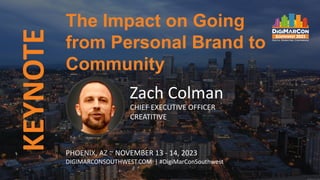 KEYNOTE
PHOENIX, AZ ~ NOVEMBER 13 - 14, 2023
DIGIMARCONSOUTHWEST.COM | #DigiMarConSouthwest
Zach Colman
CHIEF EXECUTIVE OFFICER
CREATITIVE
The Impact on Going
from Personal Brand to
Community
 