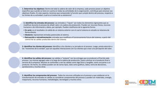1. Determinar los objetivos: Dentro de toda la cadena de valor de la empresa, cada proceso posee un objetivo
específico que cuando se tiene en cuenta en todas las actividades de la organización, contribuye para alcanzar sus
objetivos finales. En este aspecto, tenemos que comprender la función que cumple dentro del proceso, respecto a
los límites de su actividad: ¿cuál es el motivo de su existencia?
2. Identificar las entradas del proceso: Las entradas o “inputs” son todos los elementos ingresantes que se
modifican durante el proceso de añadir valor a la cadena de producción. Pueden ser recursos físicos, recursos
humanos o de información y datos, por ejemplo. Pueden clasificarse de la siguiente forma:
• En serie: es el resultado o la salida de un sistema anterior con el cual el sistema en estudio se relaciona de
forma directa.
• Aleatorio: representan entradas potenciales al sistema.
• Retroacción o retroalimentación: entradas que modifican el funcionamiento futuro del sistema, a partir del
control de las salidas producidas dentro del sistema.
3. Identificar los clientes del proceso: Identifica a los clientes y su jornada en el proceso. Luego, presta atención a
los “momentos de la verdad”, que son aquellas interacciones con tus clientes que crean una percepción del valor.
4. Identificar las salidas del proceso: Las salidas o “outputs” son las entregas que se producen al final de cada
proceso. Las mismas agregan valor a lo largo de la cadena de producción, hasta culminar en el producto final o
servicio de la empresa. Muchos se confunden y ven las salidas como algo físico y tangible, como una parte o un
producto. De hecho, las salidas pueden ser de varios tipos, tales como gráficos, datos, toma de decisiones,
aprobaciones y muchas otras.
5. Identificar los componentes del proceso: Todos los recursos utilizados en el proceso y que colaboran en la
transformación de entradas en salidas se consideran componentes del proceso y pueden ser materiales, energía,
maquinaria, recursos humanos, metodologías, tecnologías y muchos otros.
 