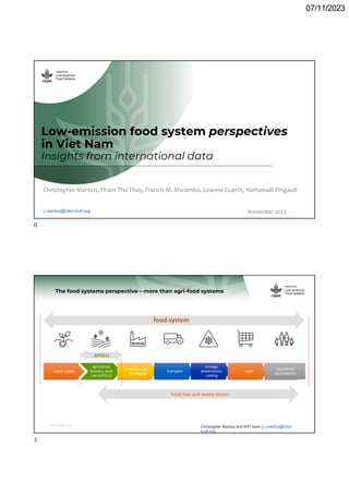 07/11/2023
Low-emission food system perspectives
in Viet Nam
Insights from international data
Christopher Martius, Pham Thu Thuy, Francis M. Mwambo, Loanne Guerin, Nathanaël Pingault
c.martius@cifor-icraf.org November 2023
www.cgiar.org
input supply
agriculture,
forestry, land
use (AFOLU)
processing,
packaging
transport
storage,
preservation,
cooling
retail
household
consumption
The food systems perspective – more than agri-food systems
Food loss and waste occurs
AFOLU
food system
Christopher Martius and WP1 team | c.martius@cifor-
icraf.org
0
1
 