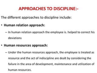 APPROACHES TO DISCIPLINE:-
The different approaches to discipline include:
• Human relation approach:
– In human relation approach the employee is. helped to correct his
deviations
• Human resources approach:
– Under the human resources approach, the employee is treated as
resource and the act of indiscipline are dealt by considering the
failure in the area of development, maintenance and utilization of
human resources.
 