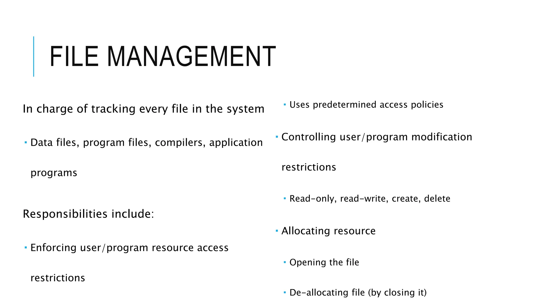FILE MANAGEMENT
In charge of tracking every file in the system
 Data files, program files, compilers, application
programs
Responsibilities include:
 Enforcing user/program resource access
restrictions
 Uses predetermined access policies
 Controlling user/program modification
restrictions
 Read-only, read-write, create, delete
 Allocating resource
 Opening the file
 De-allocating file (by closing it)
 