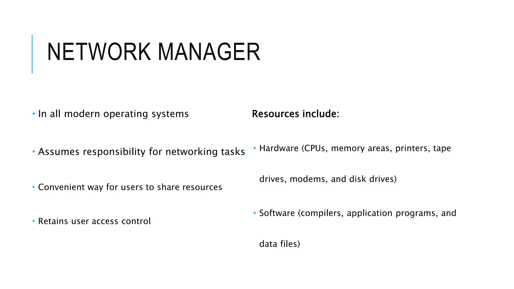NETWORK MANAGER
 In all modern operating systems
 Assumes responsibility for networking tasks
 Convenient way for users to share resources
 Retains user access control
Resources include:
 Hardware (CPUs, memory areas, printers, tape
drives, modems, and disk drives)
 Software (compilers, application programs, and
data files)
 