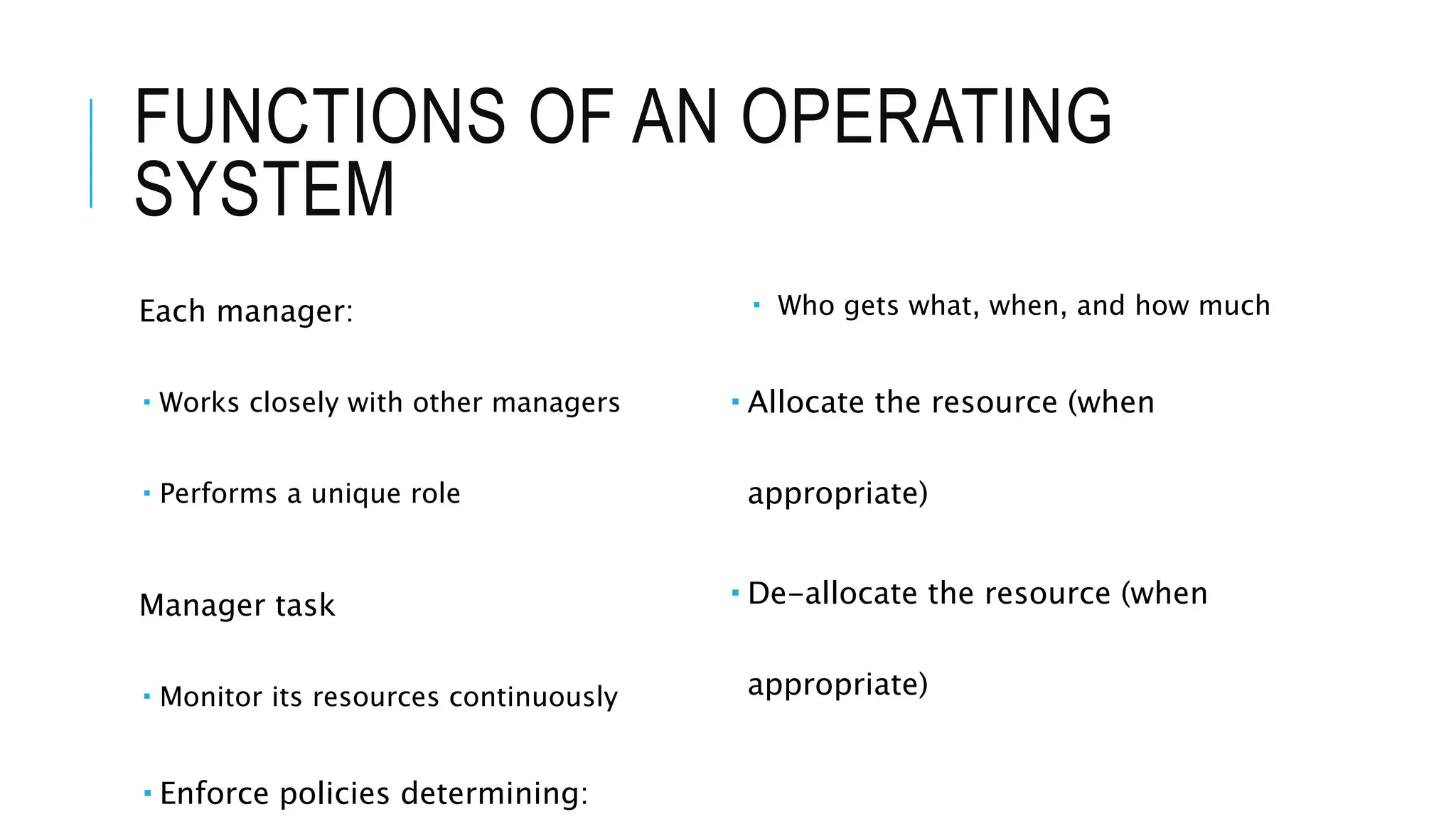 FUNCTIONS OF AN OPERATING
SYSTEM
Each manager:
 Works closely with other managers
 Performs a unique role
Manager task
 Monitor its resources continuously
 Enforce policies determining:
 Who gets what, when, and how much
 Allocate the resource (when
appropriate)
 De-allocate the resource (when
appropriate)
 