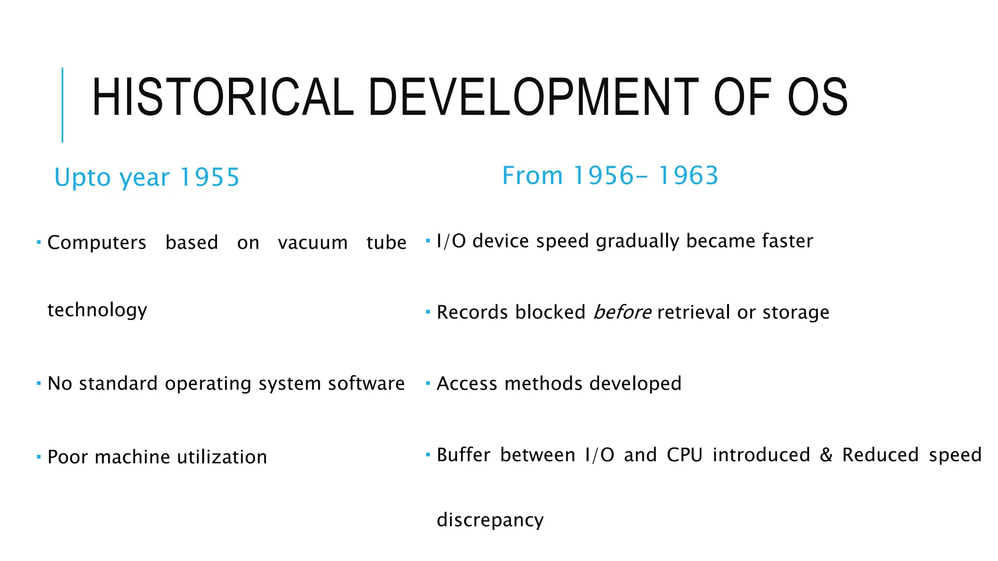 HISTORICAL DEVELOPMENT OF OS
Upto year 1955
 Computers based on vacuum tube
technology
 No standard operating system software
 Poor machine utilization
From 1956- 1963
 I/O device speed gradually became faster
 Records blocked before retrieval or storage
 Access methods developed
 Buffer between I/O and CPU introduced & Reduced speed
discrepancy
 