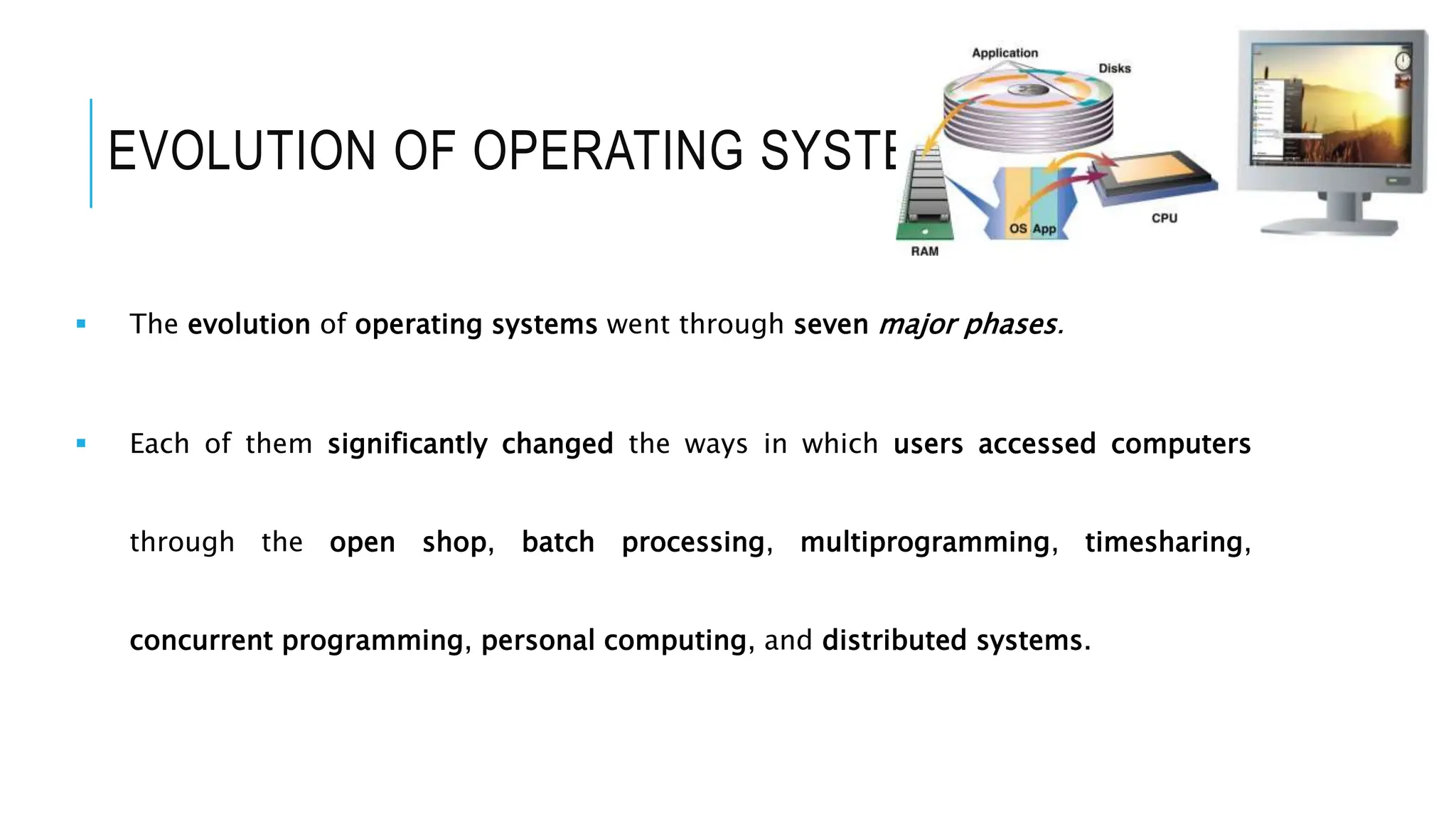 EVOLUTION OF OPERATING SYSTEM
 The evolution of operating systems went through seven major phases.
 Each of them significantly changed the ways in which users accessed computers
through the open shop, batch processing, multiprogramming, timesharing,
concurrent programming, personal computing, and distributed systems.
 