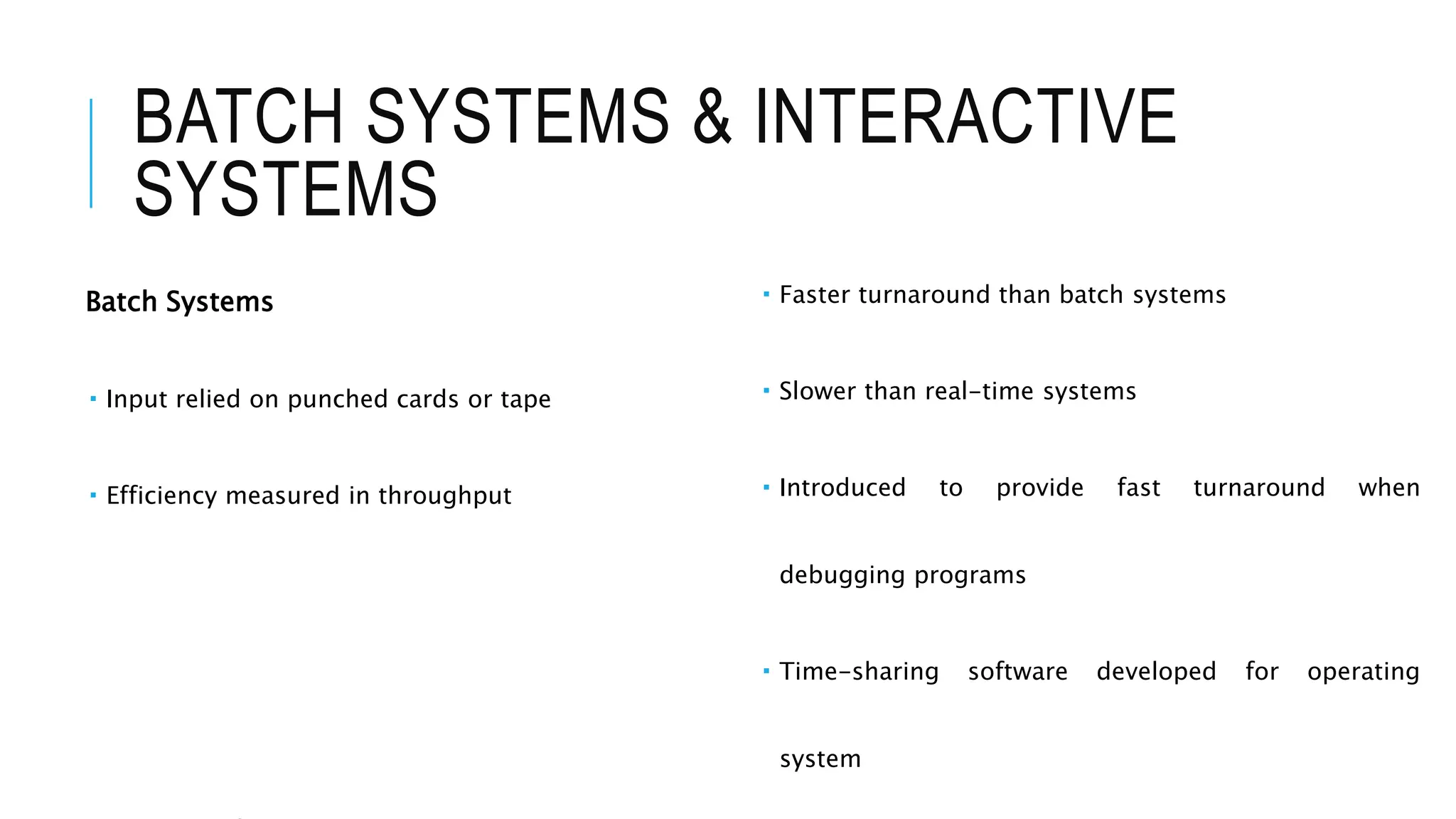 BATCH SYSTEMS & INTERACTIVE
SYSTEMS
Batch Systems
 Input relied on punched cards or tape
 Efficiency measured in throughput
 Faster turnaround than batch systems
 Slower than real-time systems
 Introduced to provide fast turnaround when
debugging programs
 Time-sharing software developed for operating
system
 