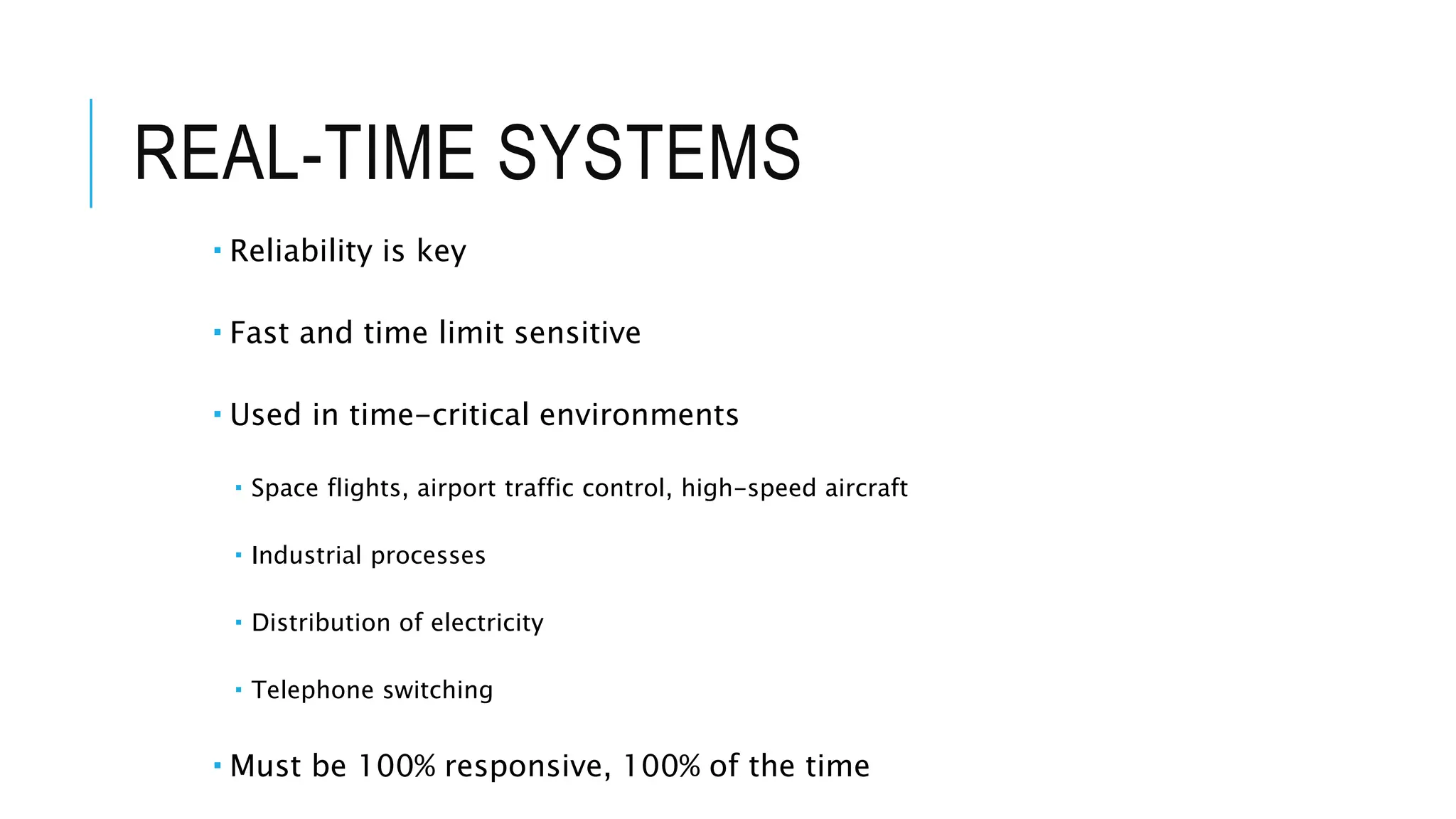 REAL-TIME SYSTEMS
 Reliability is key
 Fast and time limit sensitive
 Used in time-critical environments
 Space flights, airport traffic control, high-speed aircraft
 Industrial processes
 Distribution of electricity
 Telephone switching
 Must be 100% responsive, 100% of the time
 