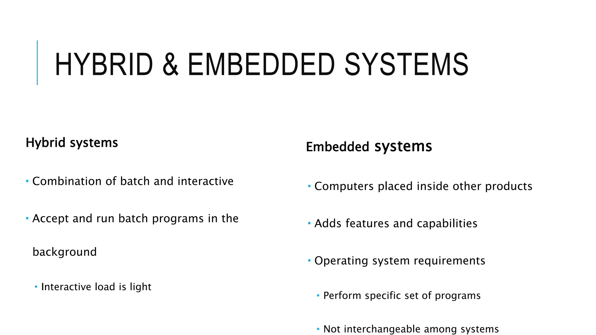 HYBRID & EMBEDDED SYSTEMS
Hybrid systems
 Combination of batch and interactive
 Accept and run batch programs in the
background
 Interactive load is light
Embedded systems
 Computers placed inside other products
 Adds features and capabilities
 Operating system requirements
 Perform specific set of programs
 Not interchangeable among systems
 