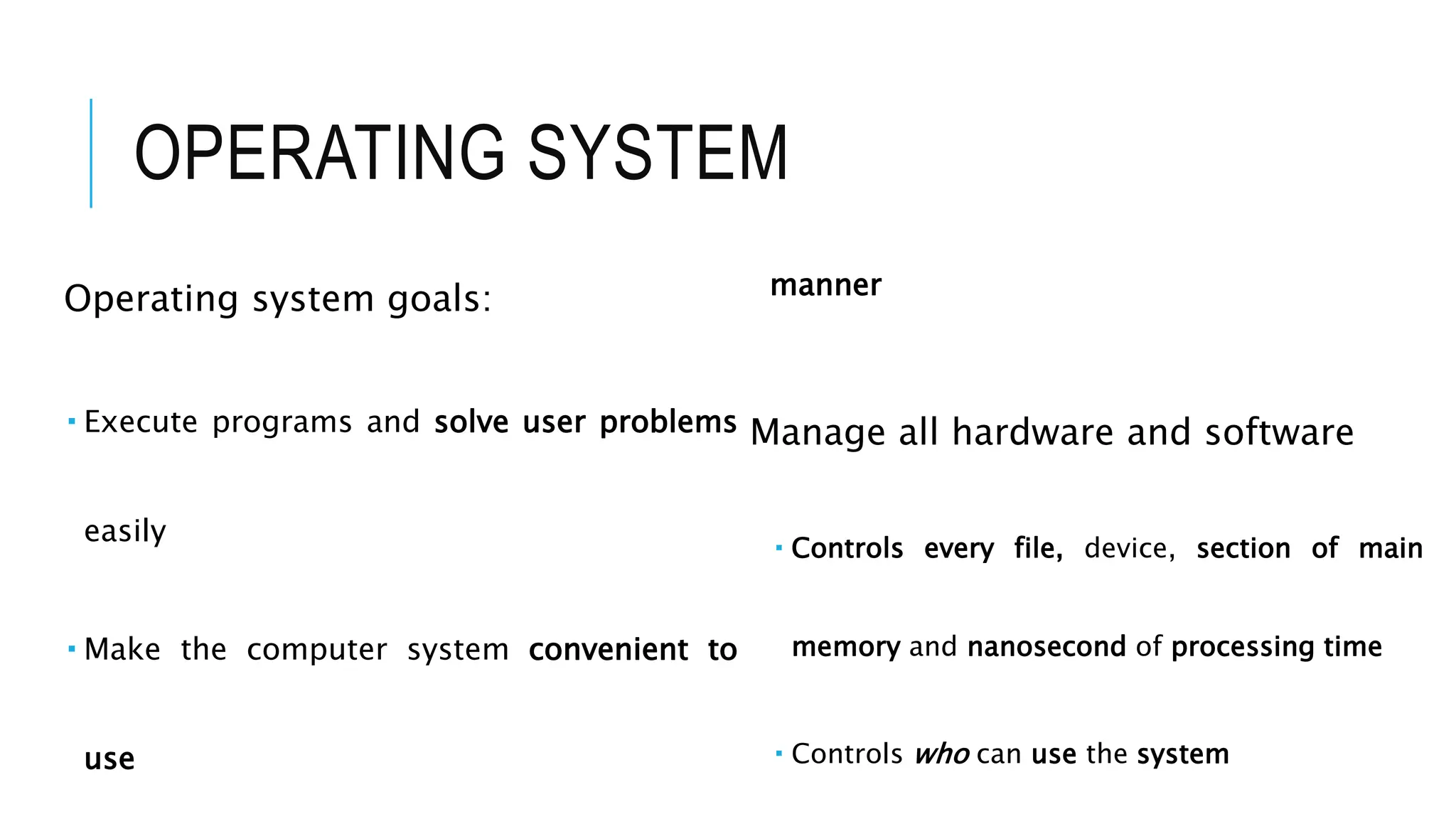 OPERATING SYSTEM
Operating system goals:
 Execute programs and solve user problems
easily
 Make the computer system convenient to
use
manner
Manage all hardware and software
 Controls every file, device, section of main
memory and nanosecond of processing time
 Controls who can use the system
 