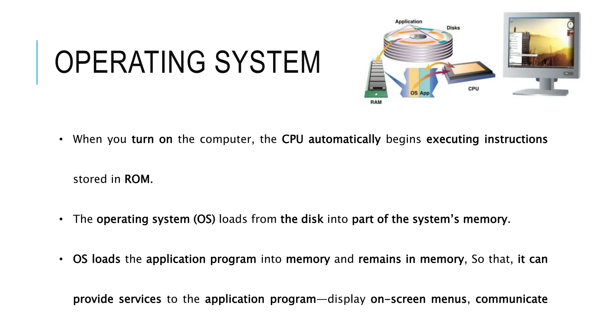 • When you turn on the computer, the CPU automatically begins executing instructions
stored in ROM.
• The operating system (OS) loads from the disk into part of the system’s memory.
• OS loads the application program into memory and remains in memory, So that, it can
provide services to the application program—display on-screen menus, communicate
OPERATING SYSTEM
 