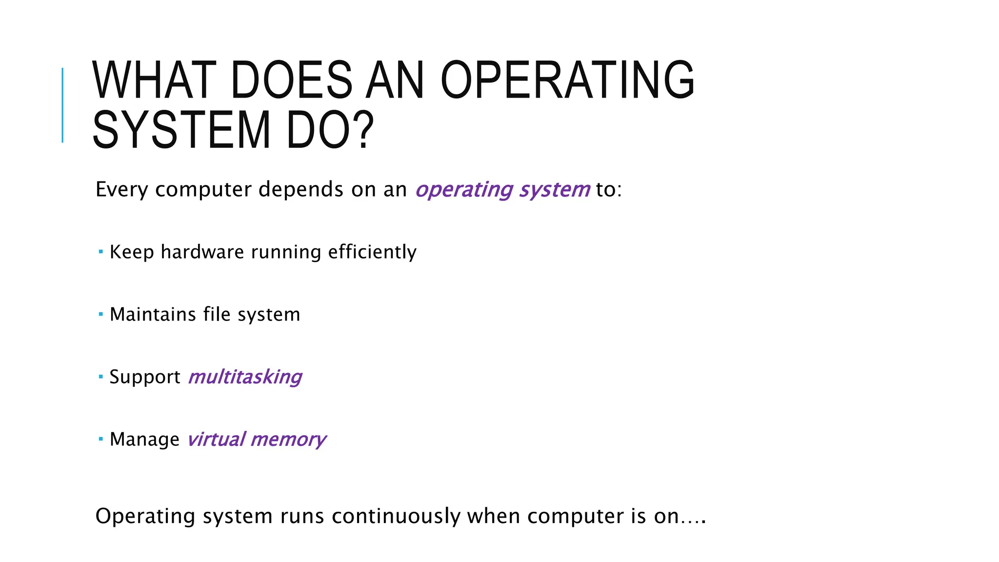 WHAT DOES AN OPERATING
SYSTEM DO?
Every computer depends on an operating system to:
 Keep hardware running efficiently
 Maintains file system
 Support multitasking
 Manage virtual memory
Operating system runs continuously when computer is on….
 