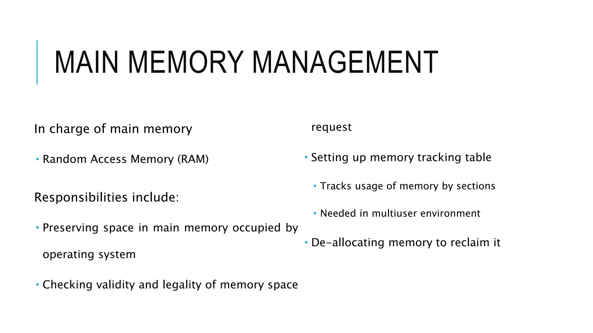 MAIN MEMORY MANAGEMENT
In charge of main memory
 Random Access Memory (RAM)
Responsibilities include:
 Preserving space in main memory occupied by
operating system
 Checking validity and legality of memory space
request
 Setting up memory tracking table
 Tracks usage of memory by sections
 Needed in multiuser environment
 De-allocating memory to reclaim it
 
