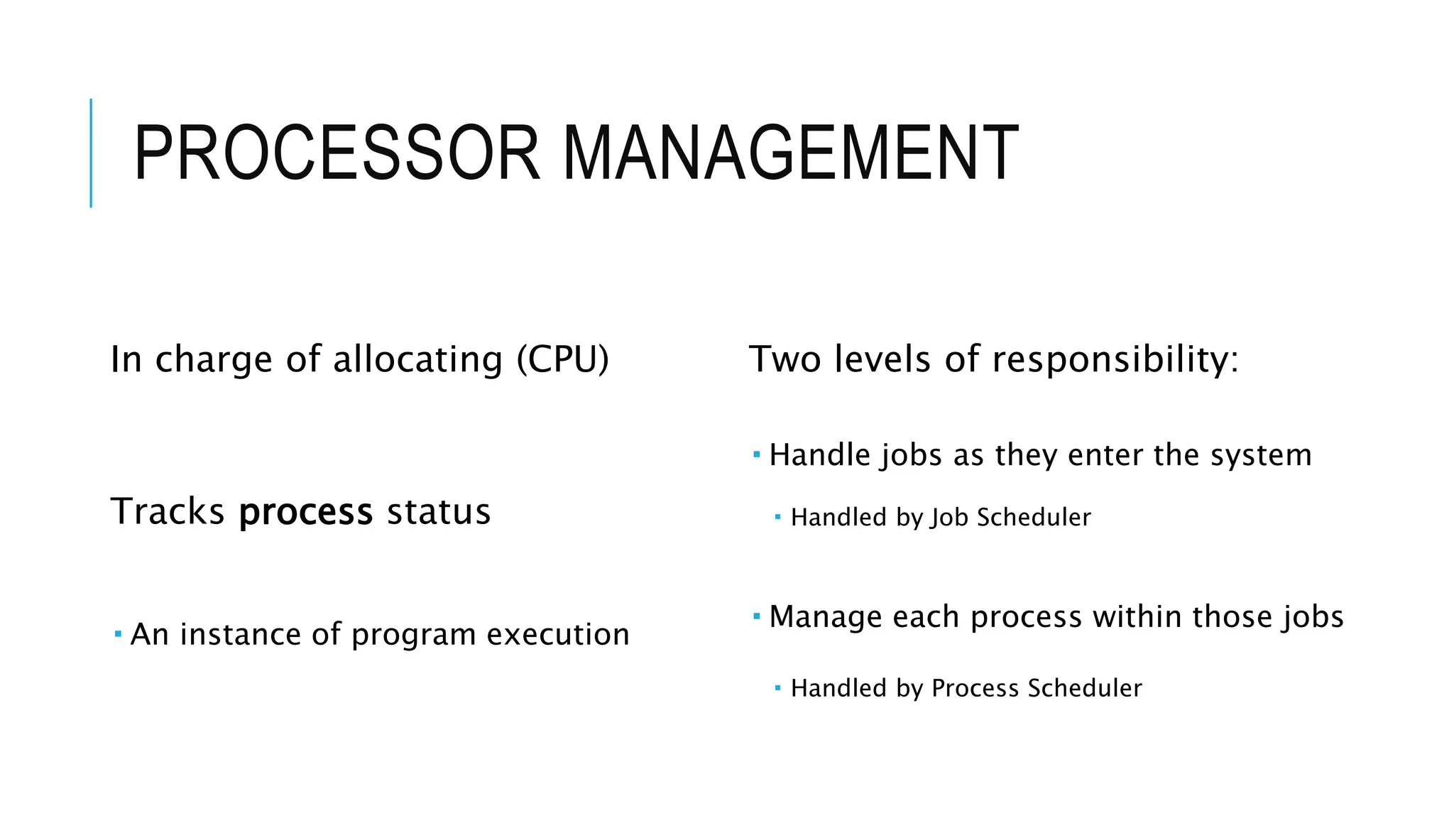 PROCESSOR MANAGEMENT
In charge of allocating (CPU)
Tracks process status
 An instance of program execution
Two levels of responsibility:
 Handle jobs as they enter the system
 Handled by Job Scheduler
 Manage each process within those jobs
 Handled by Process Scheduler
 