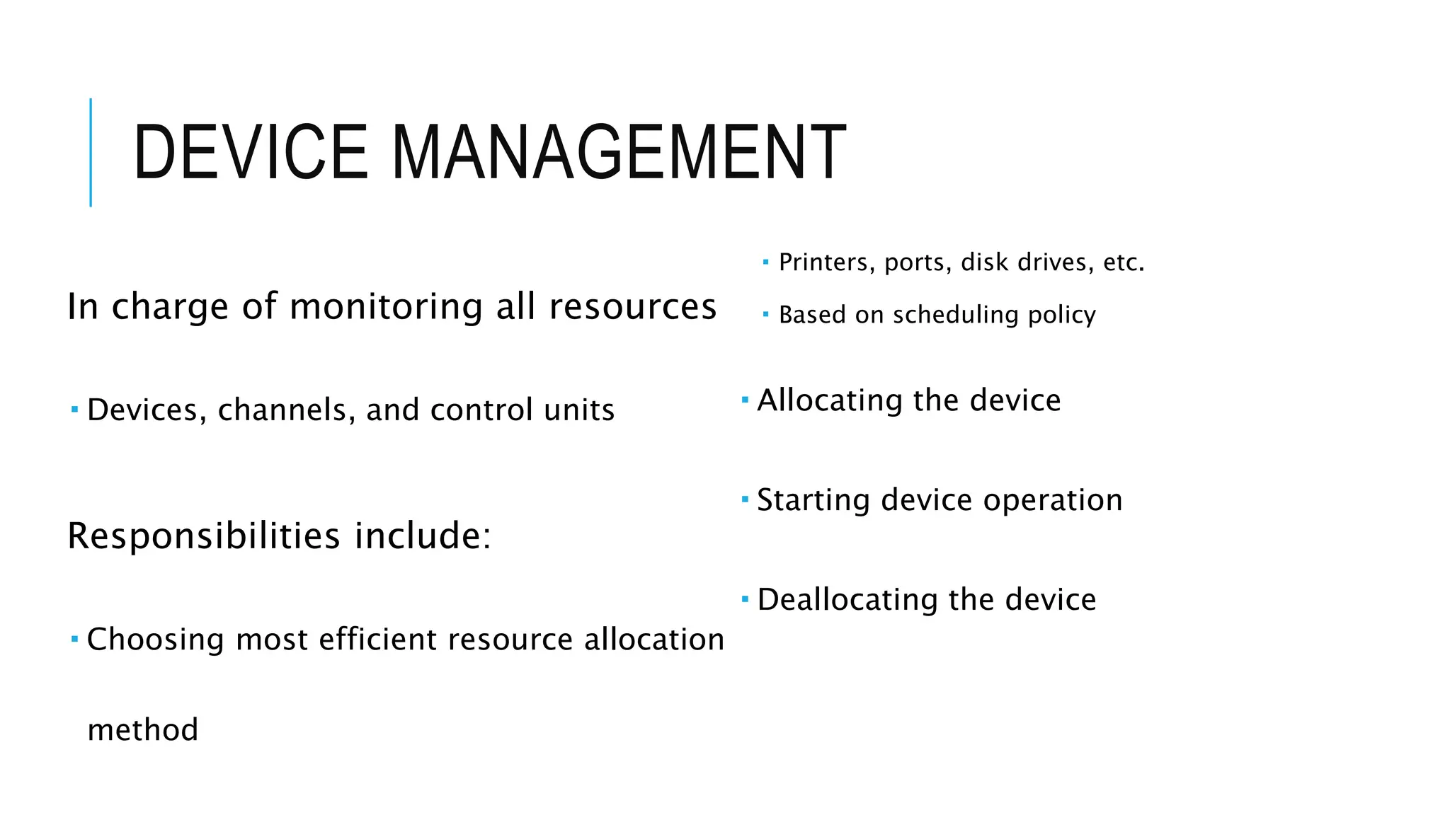 DEVICE MANAGEMENT
In charge of monitoring all resources
 Devices, channels, and control units
Responsibilities include:
 Choosing most efficient resource allocation
method
 Printers, ports, disk drives, etc.
 Based on scheduling policy
 Allocating the device
 Starting device operation
 Deallocating the device
 