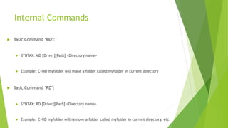 Internal Commands
 Basic Command ‘MD’:
 SYNTAX: MD [Drive:][Path] <Directory name>
 Example: C>MD myfolder will make a folder called myfolder in current directory
 Basic Command ‘RD’:
 SYNTAX: RD [Drive:][Path] <Directory name>
 Example: C>RD myfolder will remove a folder called myfolder in current directory. etc
 