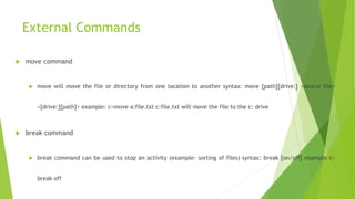 External Commands
 move command
 move will move the file or directory from one location to another syntax: move [path][drive:] <source file>
<[drive:][path]> example: c>move a:file.txt c:file.txt will move the file to the c: drive
 break command
 break command can be used to stop an activity (example- sorting of files) syntax: break [on/off] example c>
break off
 