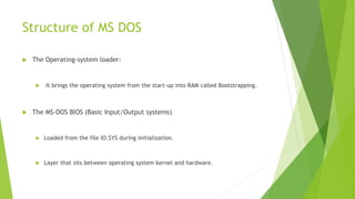 Structure of MS DOS
 The Operating-system loader:
 It brings the operating system from the start-up into RAM called Bootstrapping.
 The MS-DOS BIOS (Basic Input/Output systems)
 Loaded from the file IO.SYS during initialization.
 Layer that sits between operating system kernel and hardware.
 