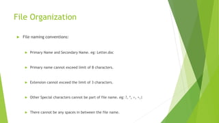 File Organization
 File naming conventions:
 Primary Name and Secondary Name. eg: Letter.doc
 Primary name cannot exceed limit of 8 characters.
 Extension cannot exceed the limit of 3 characters.
 Other Special characters cannot be part of file name. eg: ?, *, >, <,|
 There cannot be any spaces in between the file name.
 