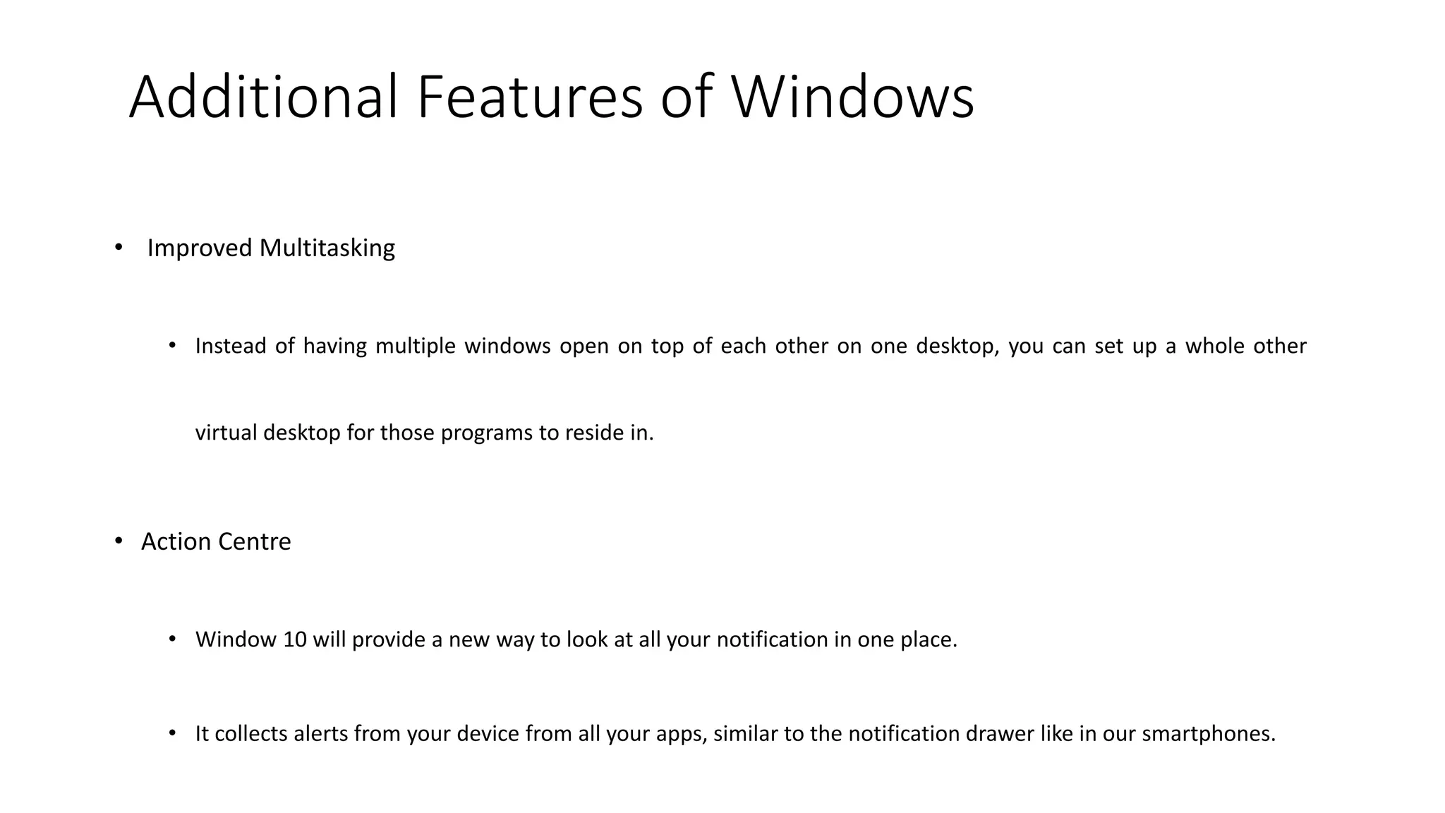 Additional Features of Windows
• Improved Multitasking
• Instead of having multiple windows open on top of each other on one desktop, you can set up a whole other
virtual desktop for those programs to reside in.
• Action Centre
• Window 10 will provide a new way to look at all your notification in one place.
• It collects alerts from your device from all your apps, similar to the notification drawer like in our smartphones.
 