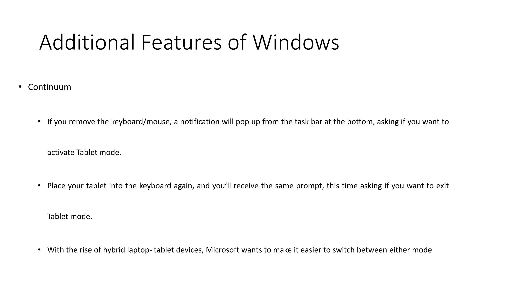 Additional Features of Windows
• Continuum
• If you remove the keyboard/mouse, a notification will pop up from the task bar at the bottom, asking if you want to
activate Tablet mode.
• Place your tablet into the keyboard again, and you’ll receive the same prompt, this time asking if you want to exit
Tablet mode.
• With the rise of hybrid laptop- tablet devices, Microsoft wants to make it easier to switch between either mode
 