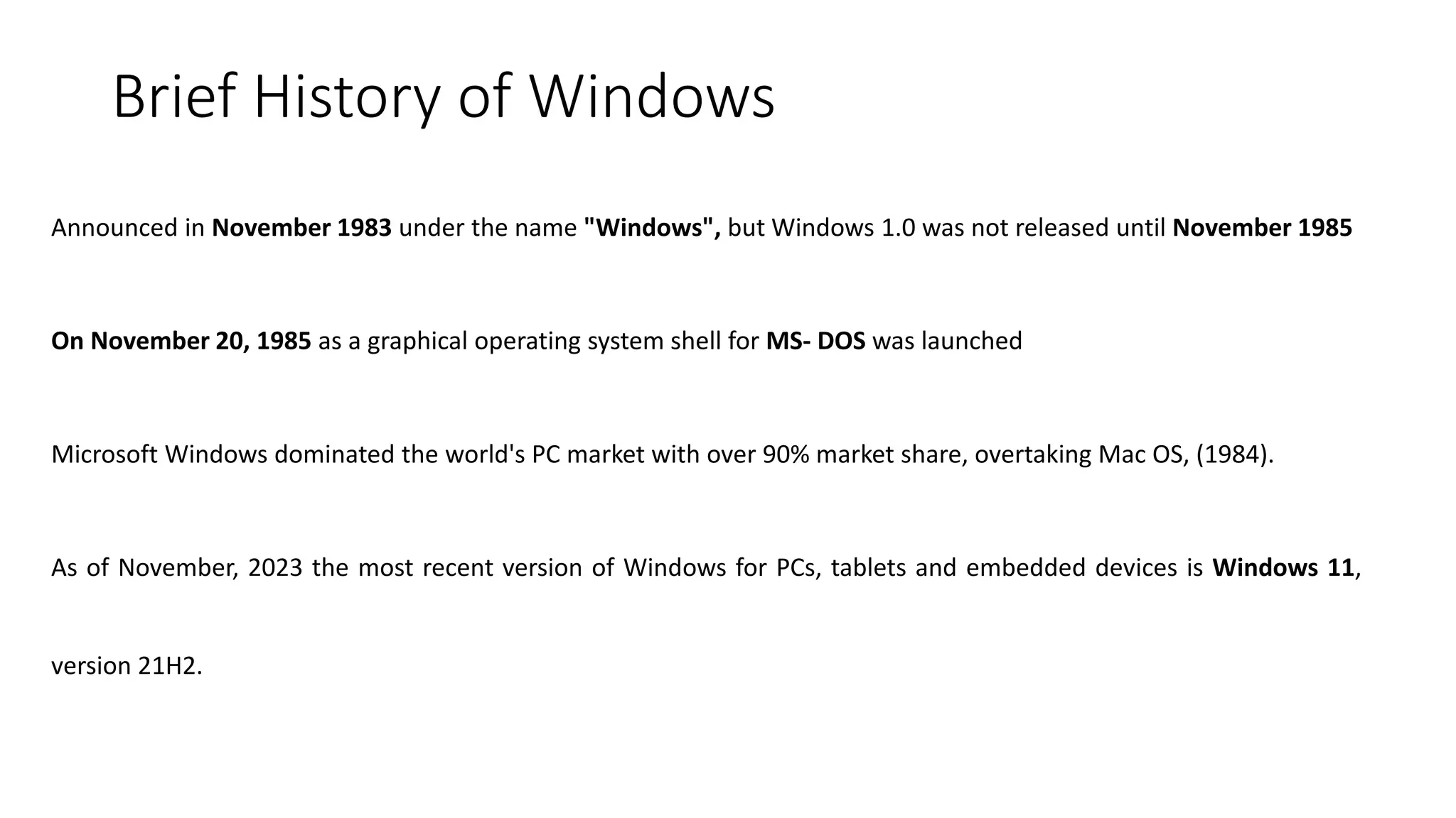 Brief History of Windows
Announced in November 1983 under the name "Windows", but Windows 1.0 was not released until November 1985
On November 20, 1985 as a graphical operating system shell for MS- DOS was launched
Microsoft Windows dominated the world's PC market with over 90% market share, overtaking Mac OS, (1984).
As of November, 2023 the most recent version of Windows for PCs, tablets and embedded devices is Windows 11,
version 21H2.
 