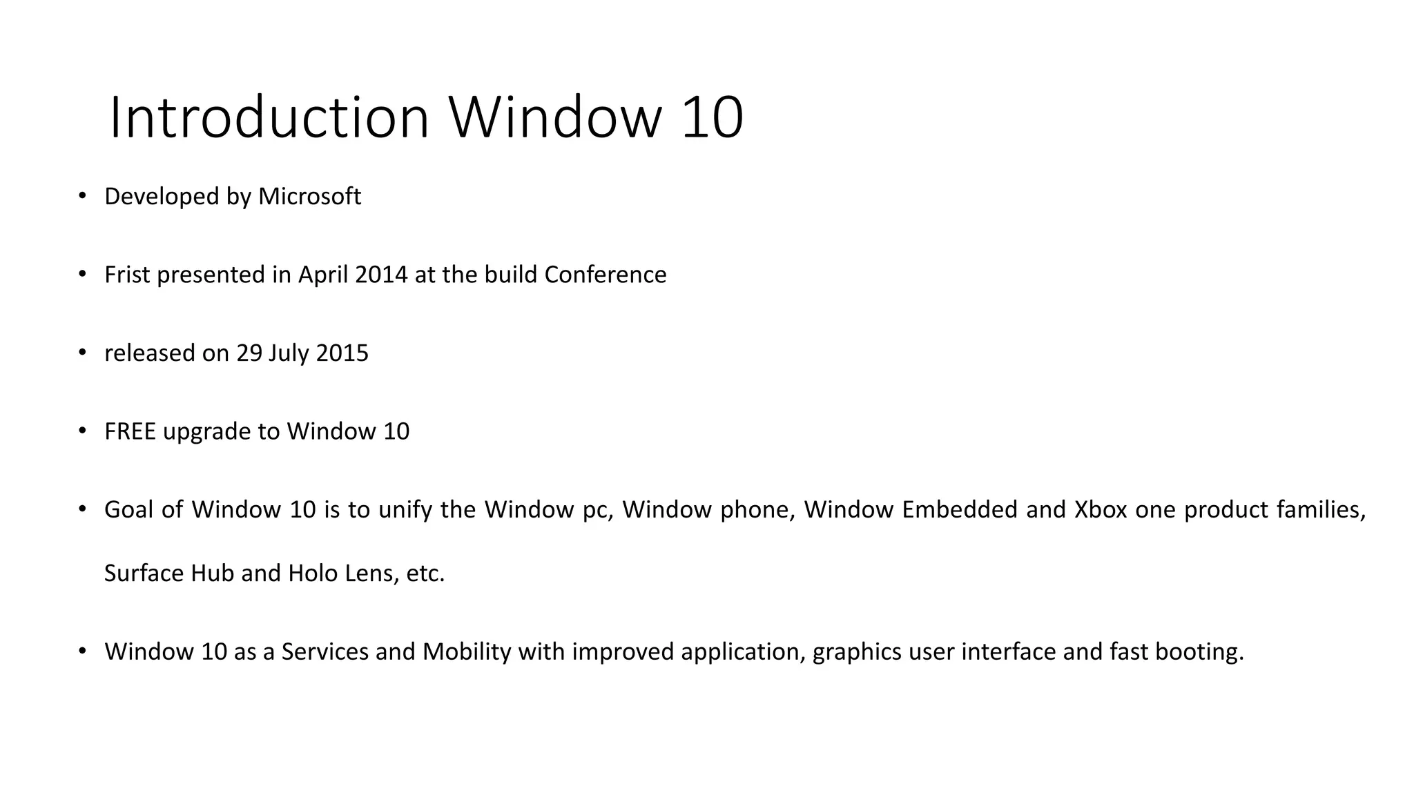 Introduction Window 10
• Developed by Microsoft
• Frist presented in April 2014 at the build Conference
• released on 29 July 2015
• FREE upgrade to Window 10
• Goal of Window 10 is to unify the Window pc, Window phone, Window Embedded and Xbox one product families,
Surface Hub and Holo Lens, etc.
• Window 10 as a Services and Mobility with improved application, graphics user interface and fast booting.
 