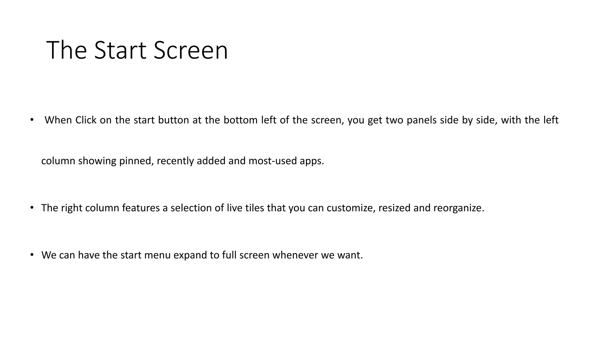 The Start Screen
• When Click on the start button at the bottom left of the screen, you get two panels side by side, with the left
column showing pinned, recently added and most-used apps.
• The right column features a selection of live tiles that you can customize, resized and reorganize.
• We can have the start menu expand to full screen whenever we want.
 