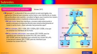 Subredes
10
www.upsa.edu.bo
Interconexión entre subredes
▪ Ejemplo 7. La dirección IP de una subred no está restringida a los
segmentos Ethernet que conectan varios hosts a una interfaz de un router.
Para profundizar esta cuestión, considere la figura, que muestra tres routers
interconectados entre si mediante enlaces punto a punto.
▪ Cada router tiene tres interfaces, una para cada enlace punto a
punto y una para el enlace de difusión que conecta directamente el
router a varios hosts. ¿Qué subredes hay presentes aquí?
▪ Tres subredes, 223.1.1.0/24, 223.1.2.0/24 y 223.1.3.0/24, a las que
se conectan las interfaces de los hosts.
▪ Tres subredes adicionales: una subred, 223.1.9.0/24, para las
interfaces que conectan los routers R1 y R2, otra subred,
223.1.8.0/24, para las interfaces que conectan los routers R2 y R3;
y una tercera subred, 223.1.7.0/24, para las interfaces que
conectan los routers R3 y R1.
DIRECCIONAMIENTO IP
Subredes
(Kurose, 2017)
 