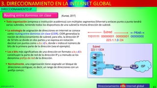 3. DIRECCIONAMIENTO EN LA INTERNET GLOBAL
13
www.upsa.edu.bo Direccionamiento en la Internet global
Routing entre dominios sin clase
▪ Toda organización (empresa o institución académica) con múltiples segmentos Ethernet y enlaces punto a punto tendrá
varias subredes, teniendo todos los dispositivos de una subred la misma dirección de subred.
▪ Los x bits más significativos de una dirección en formato a.b.c.d/x
constituyen la parte de red de la dirección IP y a menudo se los
denomina prefijo de red de la dirección.
11011111 00000001 00000001 00000000
Subred Host
223.1.1.0 /24
▪ La estrategia de asignación de direcciones en Internet se conoce
como routing entre dominios sin clase (CIDR). CIDR generaliza la
noción de direccionamiento de subred; para ello, la dirección IP
de 32 bits se divide en dos partes y se expresa en notación
decimal con puntos como a.b.c.d/x, donde x indica el número de
bits de la primera parte de la dirección (vea el ejemplo).
▪ Normalmente, una organización tiene asignado un bloque de
direcciones contiguas; es decir, un rango de direcciones con un
prefijo común.
DIRECCIONAMIENTO IP
(Kurose, 2017)
 