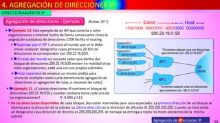 4. AGREGACIÓN DE DIRECCIONES IP
16
Agregación de direcciones IP
Agregación de direcciones - Ejemplo
▪ Ejemplo 10. Este ejemplo de un ISP que conecta a ocho
organizaciones a Internet ilustra de forma conveniente cómo la
asignación cuidadosa de direcciones CIDR facilita el routing.
▪ Suponga que el ISP 1 anuncia al mundo que se le debe
enviar cualquier datagrama cuyos primeros 20 bits de
direcciones se correspondan con 200.23.16.0/20.
▪ El resto del mundo no necesita saber que dentro del
bloque de direcciones 200.23.16.0/20 existen en realidad otras
ocho organizaciones, cada una con sus propias subredes.
▪ Esta capacidad de emplear un mismo prefijo para
anunciar múltiples redes suele denominarse agregación de
direcciones (o agregación de rutas, o resumen de rutas).
▪ Ejemplo 11. ¿Cuántas direcciones IP contiene el bloque de
direcciones 200.23.16.0/20 y cuántas contiene tiene cada una de
las organizaciones?
11001000 00010111 00010000 00000000
Subred Host
200.23.16.0 /20
R: 4.096 y 512.
▪ De las direcciones disponibles de cada bloque, dos están reservadas para usos especiales. La primera dirección de un bloque se
reserva para la dirección de la subred. La última dirección es la dirección de difusión IP, 255.255.255.255. Cuando un host envía
un datagrama cuya dirección de destino es 255.255.255.255. el mensaje se entrega a todos los hosts existentes de la misma
subred.
DIRECCIONAMIENTO IP
(Kurose, 2017)
 