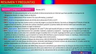 RESUMEN Y PREGUNTAS
21
www.upsa.edu.bo Resumen y preguntas
Resumen y preguntas de repaso
▪ Resumen. En esta presentación se ha estudiado el direccionamiento en Internet que hace posible el transporte de
datagramas desde un origen hasta un destino.
▪ P1. ¿Tienen direcciones IP los routers? En caso afirmativo, ¿cuántas?
▪ P2. ¿Cuál es el equivalente binario de 32 bits de la dirección IP 223.1.3.27?
▪ P3. Suponga que hay tres routers entre un host de origen y un host de destino. Se envía un datagrama IP desde el host de
origen al host de destino. ¿A través de cuántas interfaces pasará? ¿Cuántas tablas de reenvío habrá que consultar para
transportar el datagrama desde el origen al destino?
DIRECCIONAMIENTO IP
▪ P4. ¿Qué quiere decir el término “agregación de rutas”? ¿Por qué resulta útil para un router realizar la agregación de rutas?
▪ P5. Sea un router que interconecta tres subredes: Subred 1, Subred 2 y Subred 3. . Suponga que se requiere que todas las
interfaces de cada una de estas tres subredes tengan el prefijo 223.1.17.x/24. Suponga también que se requiere que la Subred
1 admita al menos 6 interfaces, que la Subred 2 al menos 90 interfaces y que la Subred 3 hasta 12 interfaces. Determine tres
direcciones de red (de la forma a.b.c.d/x) que satisfagan estas restricciones.
▪ P6. Suponga que un ISP posee el bloque de direcciones 128.119.40.64/26. Suponga también que desea crear cuatro
subredes a partir de este bloque de direcciones, teniendo cada bloque el mismo número de direcciones IP. ¿Cuáles serán los
prefijos (expresados en el formato a.b.c.d/x) para las cuatro subredes?
▪ P7. Utilice los servicios de whois del ARIN (http:/www.arin.net/whois) para determinar los bloques de direcciones IP de tres
universidades. ¿Pueden usarse los servicios de whois para determinar con certidumbre la ubicación geográfica de una dirección IP
específica? Utilice www.maxmind.com para determinar las ubicaciones de los servidores web de cada una de esas universidades.
(Kurose, 2017)
 