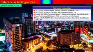 Referencias bibliográficas
FIN
Edison Coimbra G.
PROTOCOLOS DE INTERNET
Tema 2 de:
www.upsa.edu.bo
Referencias bibliográficas
CISCO (2015). CCNA Routing and Switching. Introduction to Networks. CISCO.
CISCO (2016). Introducción a las redes. Madrid: Pearson Education, S.A.
Forouzan, B. A. (2020). Transmisión de datos y redes de comunicaciones. Madrid: McGraw-Hill.
Huawei Technologies (2020). Basics of data communication networks. Huawei.
Kurose, J. Keith, R. (2017). Redes de computadoras: un enfoque descendente. Madrid: Pearson
Education, S.A.
DIRECCIONAMIENTO IP
 