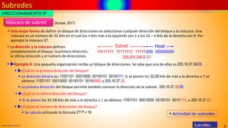 Subredes
7
www.upsa.edu.bo Subredes
Máscara de subred
▪ Una mejor forma de definir un bloque de direcciones es seleccionar cualquier dirección del bloque y la máscara. Una
máscara es un número de 32 bits en el cual los n bits más a la izquierda son 1 y los 32 – n bits de la derecha son 0. Por
ejemplo la máscara /21.
11111111 11111111 11111000 00000000
Subred Host
255.255.248.0 /21
▪ La dirección y la máscara definen
completamente el bloque: la primera dirección,
la última dirección y el número de direcciones.
DIRECCIONAMIENTO IP
▪ Ejemplo 4. Una pequeña organización recibe un bloque de direcciones. Se sabe que una de ellas es 205.16.37.39/28.
▪ ¿Cuál es la primera dirección del bloque?
▪ La dirección binaria es: 11001101 00010000 00100101 00100111. Si se ponen los 32-28 bits de más a la derecha a 0 se
obtiene: 11001101 00010000 00100101 00100000, o 205.16.37.32.
▪ ¿Cuál es la última dirección del bloque?
▪ Si se ponen los 32-28 bits de más a la derecha a 1 se obtiene: 11001101 00010000 00100101 00101111, o 205.16.37.47.
▪ ¿Cuál es el número de direcciones del bloque?
▪ La primera dirección del bloque permite también conocer la dirección de la subred: 205.16.37.32/28.
▪ Se calcula utilizando la fórmula 232-28 = 16
(Kurose, 2017)
▪ Actividad de subredes
 