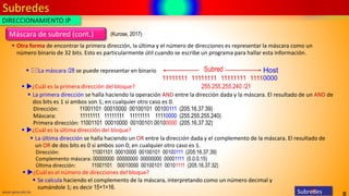 Subredes
8
www.upsa.edu.bo Subredes
▪ Otra forma de encontrar la primera dirección, la última y el número de direcciones es representar la máscara como un
número binario de 32 bits. Esto es particularmente útil cuando se escribe un programa para hallar esta información.
11111111 11111111 11111111 11110000
Subred Host
255.255.255.240 /21
DIRECCIONAMIENTO IP
▪ ¿Cuál es la primera dirección del bloque?
▪ La primera dirección se halla haciendo la operación AND entre la dirección dada y la máscara. El resultado de un AND de
dos bits es 1 si ambos son 1; en cualquier otro caso es 0.
Dirección: 11001101 00010000 00100101 00100111 (205.16.37.39)
Máscara: 11111111 11111111 11111111 11110000 (255.255.255.240)
Primera dirección: 11001101 00010000 00100101 00100000 (205.16.37.32)
▪ ¿Cuál es la última dirección del bloque?
▪ La última dirección se halla haciendo un OR entre la dirección dada y el complemento de la máscara. El resultado de
un OR de dos bits es 0 si ambos son 0; en cualquier otro caso es 1.
Dirección: 11001101 00010000 00100101 00100111 (205.16.37.39)
Complemento máscara: 00000000 00000000 00000000 00001111 (0.0.0.15)
Última dirección: 11001101 00010000 00100101 00101111 (205.16.37.32)
▪ ¿Cuál es el número de direcciones del bloque?
▪ Se calcula haciendo el complemento de la máscara, interpretando como un número decimal y
sumándole 1; es decir 15+1=16.
▪ La máscara /28 se puede representar en binario
Máscara de subred (cont.) (Kurose, 2017)
 